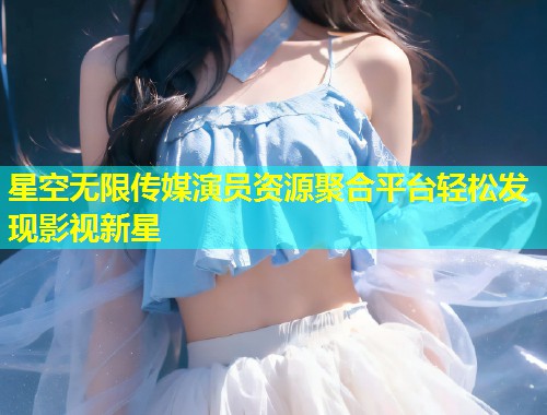 星空无限传媒演员资源聚合平台轻松发现影视新星