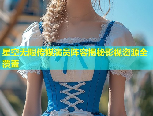 星空无限传媒演员阵容揭秘影视资源全覆盖