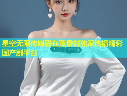 星空无限传媒爱在黄昏时独家热播精彩国产剧平台