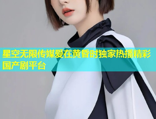 星空无限传媒爱在黄昏时独家热播精彩国产剧平台