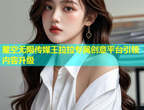 星空无限传媒王拉拉专属创意平台引领内容升级