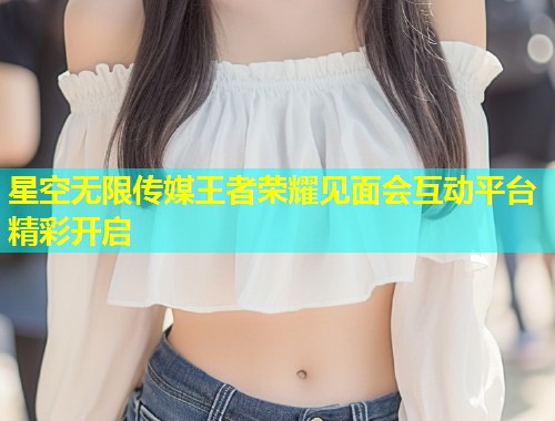 星空无限传媒王者荣耀见面会互动平台精彩开启