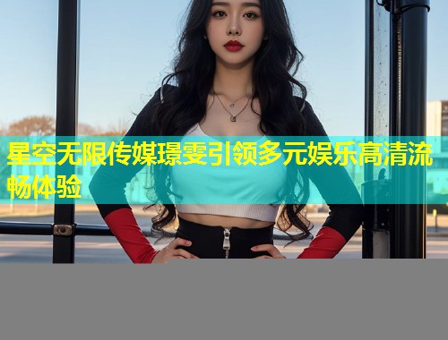 星空无限传媒璟雯引领多元娱乐高清流畅体验