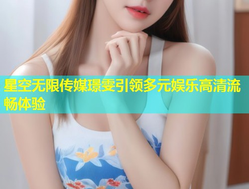 星空无限传媒璟雯引领多元娱乐高清流畅体验