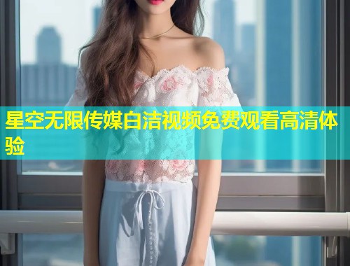 星空无限传媒白洁视频免费观看高清体验