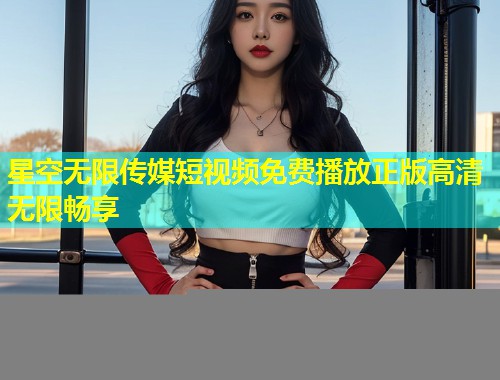 星空无限传媒短视频免费播放正版高清无限畅享