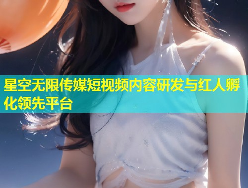星空无限传媒短视频内容研发与红人孵化领先平台