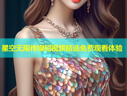 星空无限传媒短视频精选免费观看体验