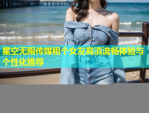 星空无限传媒租个女友高清流畅体验与个性化推荐