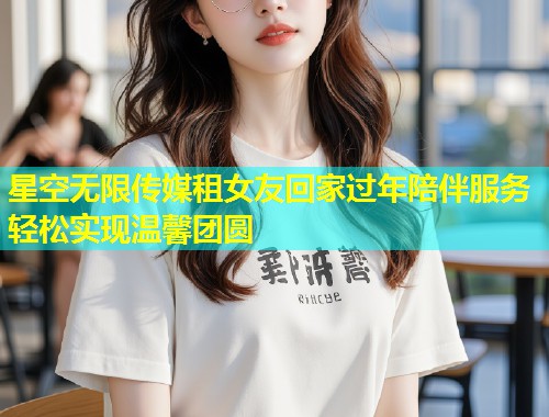 星空无限传媒租女友回家过年陪伴服务轻松实现温馨团圆