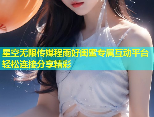 星空无限传媒程雨好闺蜜专属互动平台轻松连接分享精彩