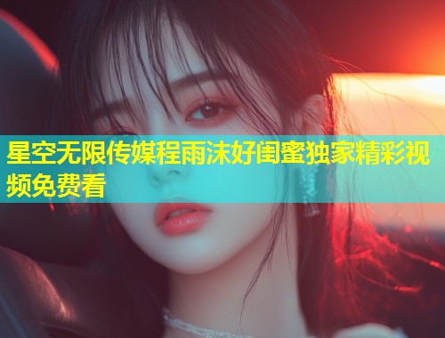 星空无限传媒程雨沫好闺蜜独家精彩视频免费看