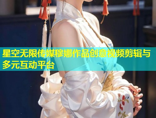 星空无限传媒穆娜作品创意视频剪辑与多元互动平台