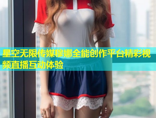 星空无限传媒穆娜全能创作平台精彩视频直播互动体验