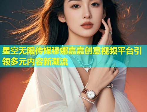 星空无限传媒穆娜嘉嘉创意视频平台引领多元内容新潮流