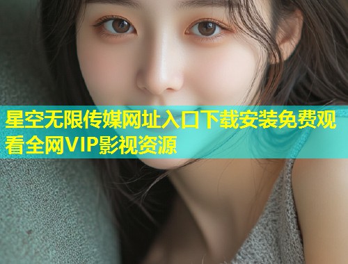 星空无限传媒网址入口下载安装免费观看全网VIP影视资源