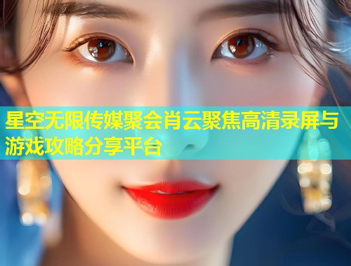 星空无限传媒聚会肖云聚焦高清录屏与游戏攻略分享平台