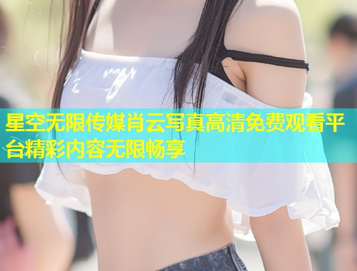 星空无限传媒肖云写真高清免费观看平台精彩内容无限畅享