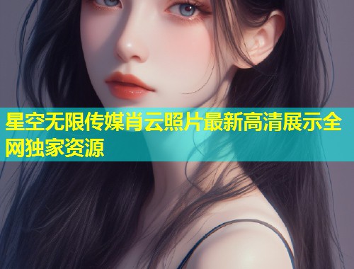 星空无限传媒肖云照片最新高清展示全网独家资源